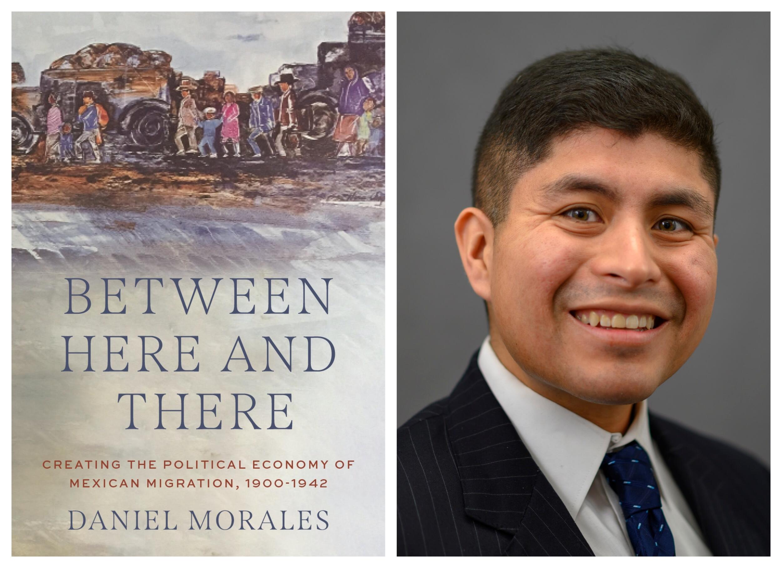 A book cover next to a photo of a man. The book cover has an illustration of people walking. Blue text spekks out \"BETWEEN HERE AND THERE\" \"DANIEL MORALES\" and red text reads \"CREATING THE POLITICAL ECONOMY OF MEXICAN MIGRATION, 1900-1942.\" 