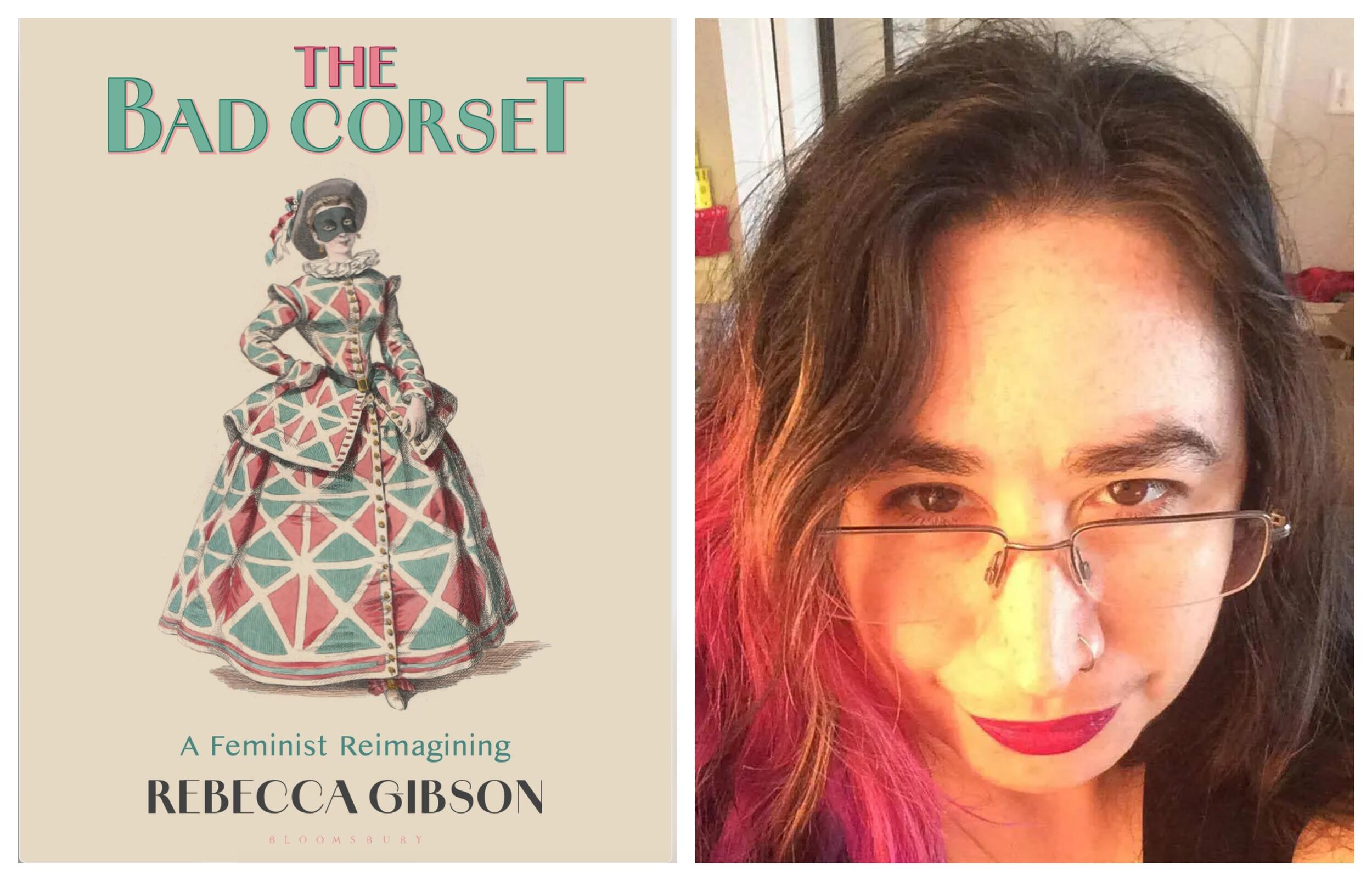 A photo of a woman next to a photo of a book cover. The book cover shows has illustration of a woman wearing a historical 18th century dress, corset, hat, and costume mask. Above the woman text reads \"THE BAD CORSET.\" Under the woman text reads \"A Feminist Reimagining\" \"REBECCA GIBSON\" \"BLOOMSBURY.\" To the right of the book cover is a photo of a woman wearing glasses from the neck up.