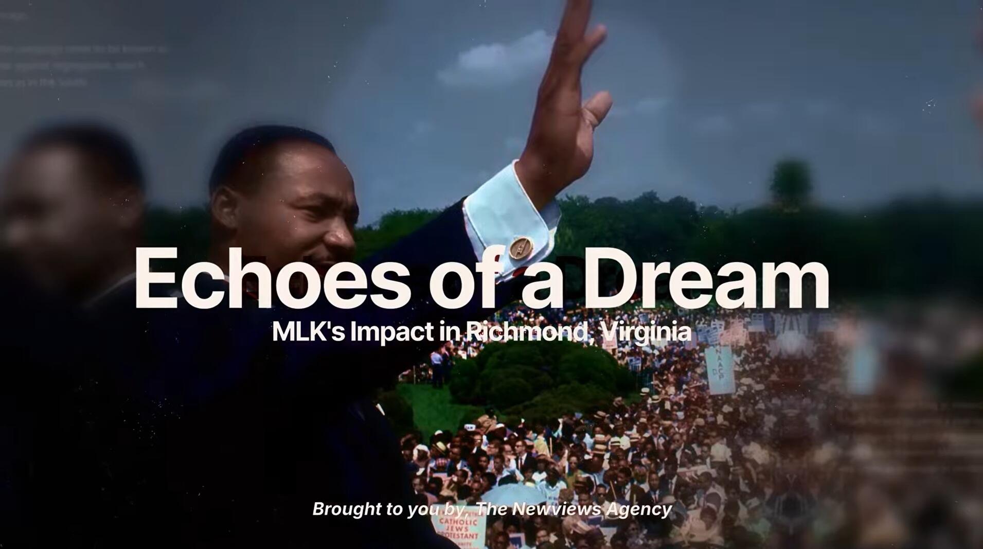 A photo of Martin Luker King Jr. waving to a large crowd of people. Over the photo is white text that says \"Echoes of a Dream\" \"MLK's Impact in Richmond, Virginia,\" \"Brought to you by, The Newviews Agency.\"